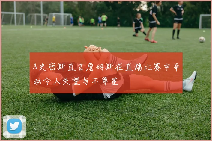 A史密斯直言詹姆斯在直播比赛中举动令人失望与不尊重