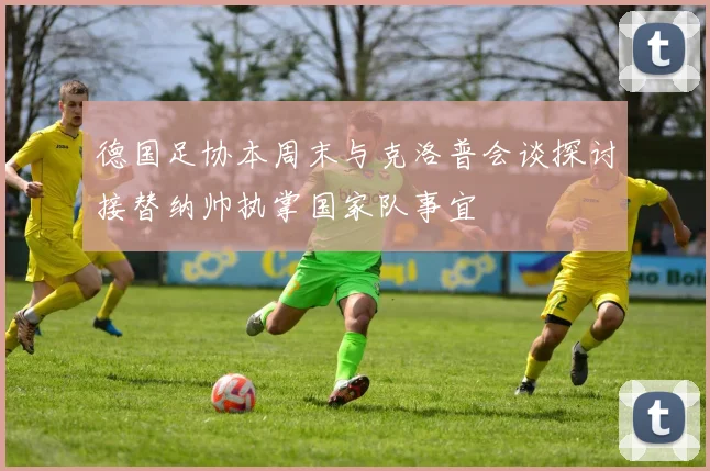 德国足协本周末与克洛普会谈探讨接替纳帅执掌国家队事宜