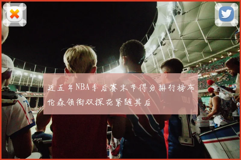 近五年NBA季后赛末节得分排行榜布伦森领衔双探花紧随其后