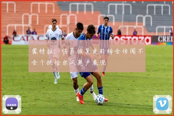 蒙特拉：伤员恢复良好转会传闻不会干扰恰尔汉奥卢表现