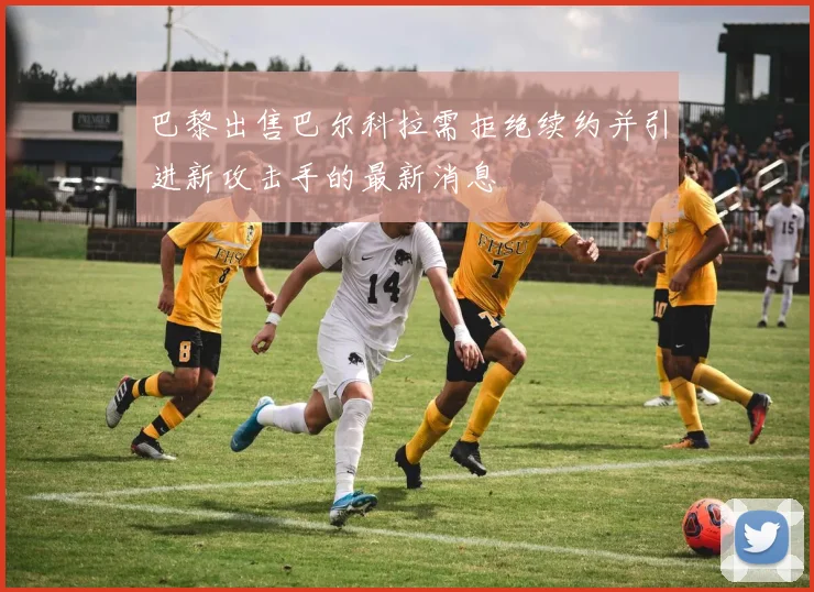 巴黎出售巴尔科拉需拒绝续约并引进新攻击手的最新消息