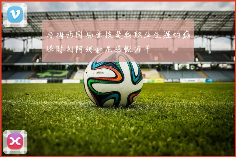 与梅西同场竞技是我职业生涯的巅峰时刻阿姆杜尼感慨万千