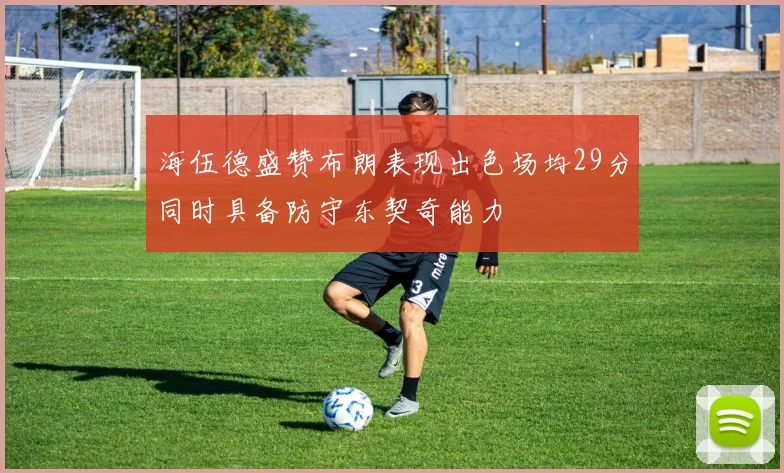 海伍德盛赞布朗表现出色场均29分同时具备防守东契奇能力