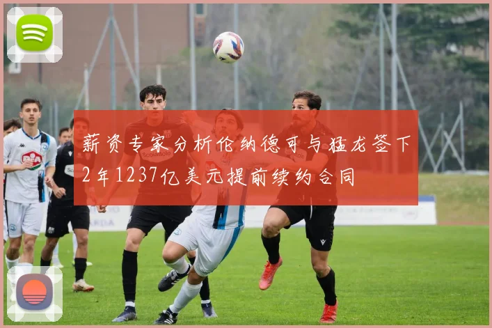 薪资专家分析伦纳德可与猛龙签下2年1237亿美元提前续约合同
