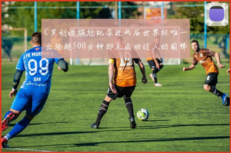 C罗创造尴尬纪录近两届世界杯唯一出场超500分钟却未成功过人的前锋