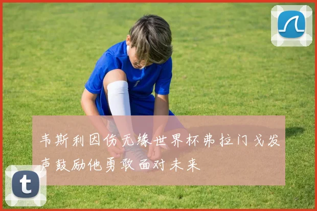 韦斯利因伤无缘世界杯弗拉门戈发声鼓励他勇敢面对未来