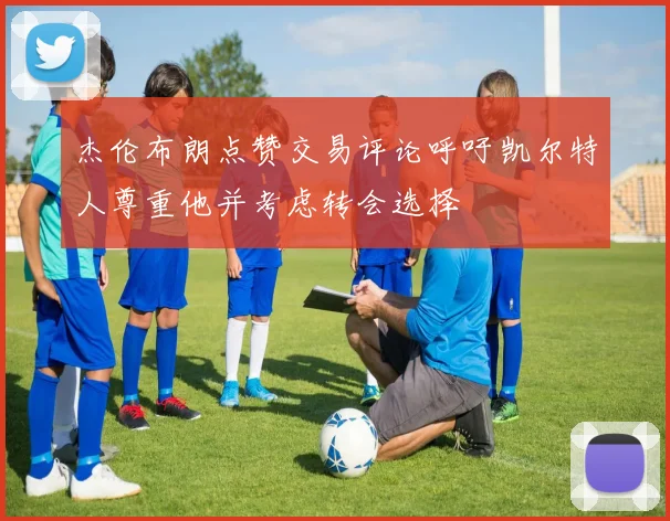 杰伦布朗点赞交易评论呼吁凯尔特人尊重他并考虑转会选择