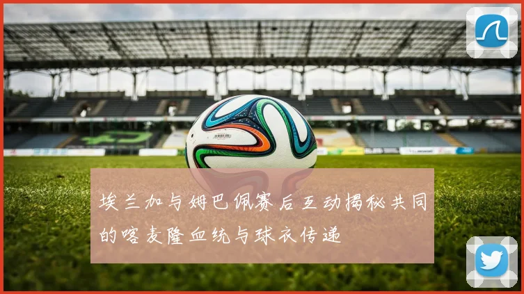 埃兰加与姆巴佩赛后互动揭秘共同的喀麦隆血统与球衣传递
