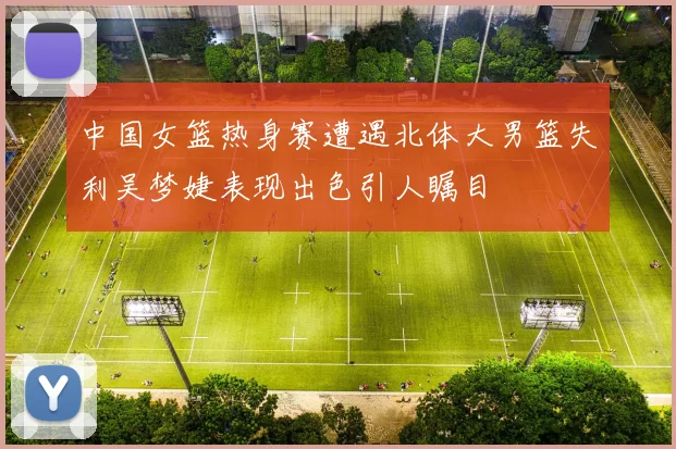 中国女篮热身赛遭遇北体大男篮失利吴梦婕表现出色引人瞩目